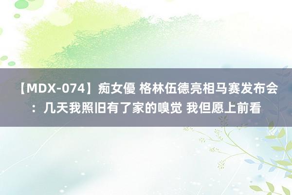 【MDX-074】痴女優 格林伍德亮相马赛发布会：几天我照旧有了家的嗅觉 我但愿上前看