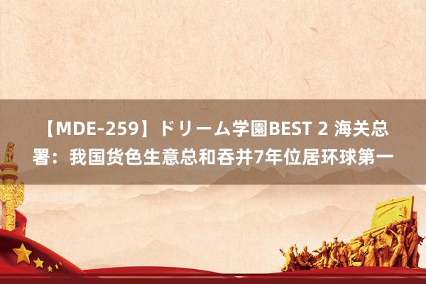 【MDE-259】ドリーム学園BEST 2 海关总署:我国货色生意总和吞并7年位居环球第一