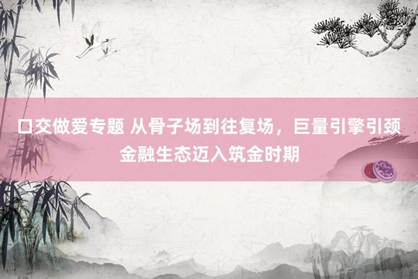 口交做爱专题 从骨子场到往复场，巨量引擎引颈金融生态迈入筑金时期