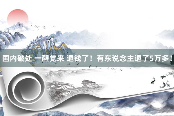国内破处 一醒觉来 退钱了！有东说念主退了5万多！