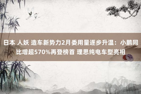 日本 人妖 造车新势力2月委用量逐步升温：小鹏同比增超570%再登榜首 理思纯电车型亮相