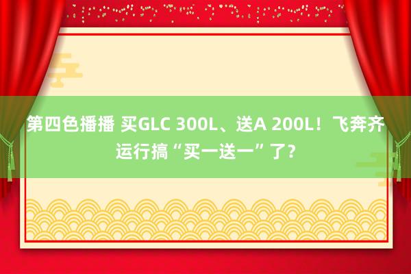 第四色播播 买GLC 300L、送A 200L！飞奔齐运行搞“买一送一”了？