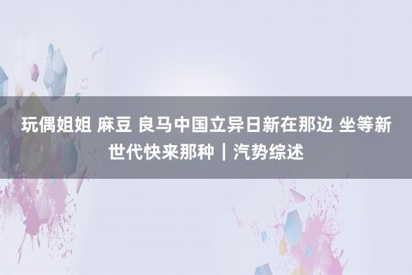 玩偶姐姐 麻豆 良马中国立异日新在那边 坐等新世代快来那种｜汽势综述