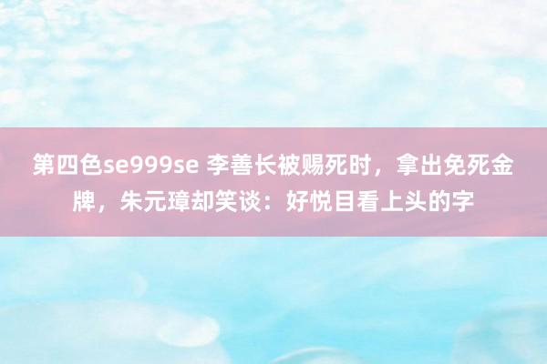 第四色se999se 李善长被赐死时，拿出免死金牌，朱元璋却笑谈：好悦目看上头的字