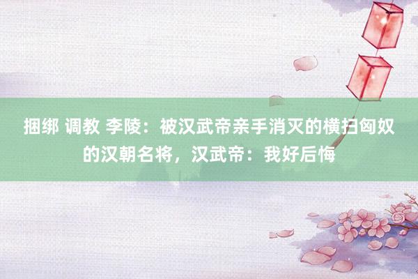 捆绑 调教 李陵：被汉武帝亲手消灭的横扫匈奴的汉朝名将，汉武帝：我好后悔