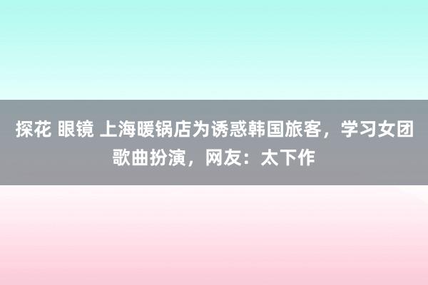 探花 眼镜 上海暖锅店为诱惑韩国旅客，学习女团歌曲扮演，网友：太下作