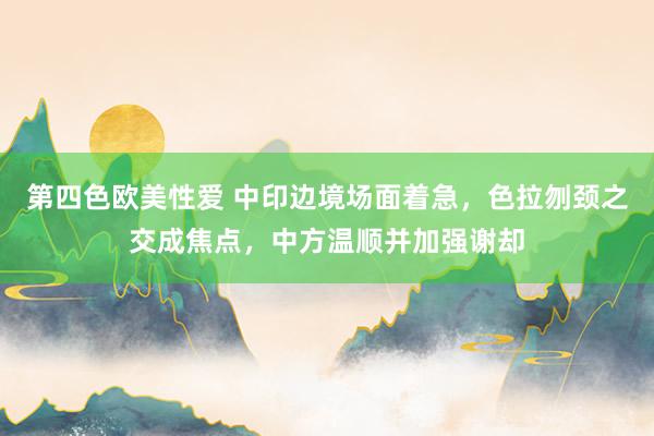第四色欧美性爱 中印边境场面着急，色拉刎颈之交成焦点，中方温顺并加强谢却