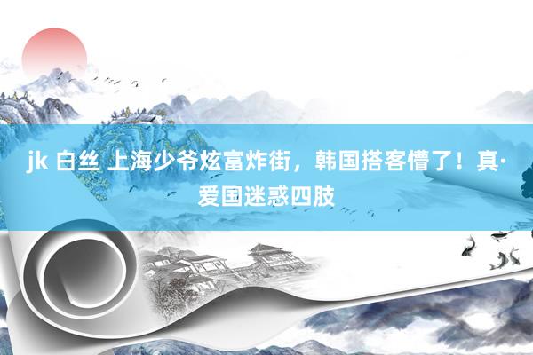 jk 白丝 上海少爷炫富炸街，韩国搭客懵了！真·爱国迷惑四肢