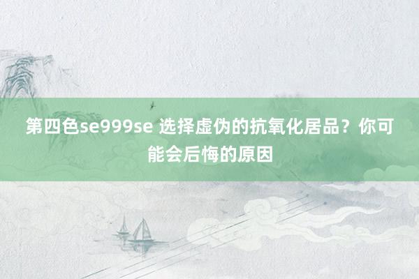 第四色se999se 选择虚伪的抗氧化居品？你可能会后悔的原因
