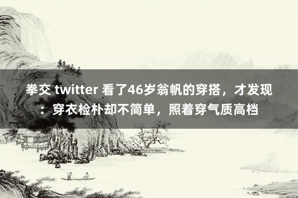 拳交 twitter 看了46岁翁帆的穿搭，才发现：穿衣检朴却不简单，照着穿气质高档