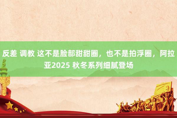 反差 调教 这不是脸部甜甜圈，也不是拍浮圈，阿拉亚2025 秋冬系列细腻登场