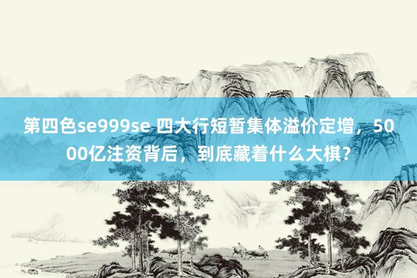 第四色se999se 四大行短暂集体溢价定增，5000亿注资背后，到底藏着什么大棋？