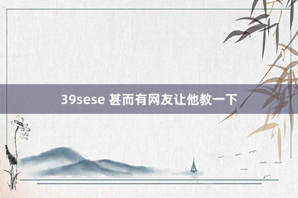 39sese 甚而有网友让他教一下