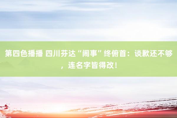 第四色播播 四川芬达“闹事”终俯首：谈歉还不够，连名字皆得改！