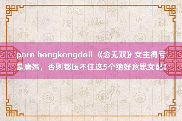 porn hongkongdoll 《念无双》女主得亏是唐嫣，否则都压不住这5个绝好意思女配！