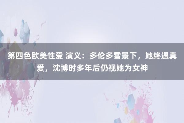 第四色欧美性爱 演义：多伦多雪景下，她终遇真爱，沈博时多年后仍视她为女神