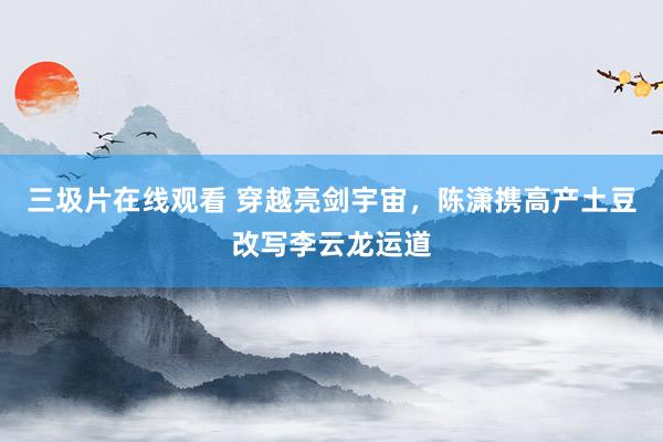 三圾片在线观看 穿越亮剑宇宙，陈潇携高产土豆改写李云龙运道