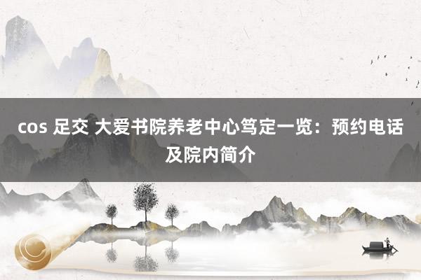 cos 足交 大爱书院养老中心笃定一览：预约电话及院内简介