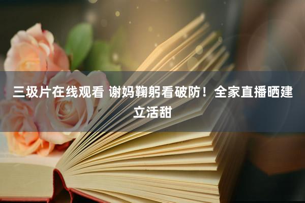 三圾片在线观看 谢妈鞠躬看破防！全家直播晒建立活甜