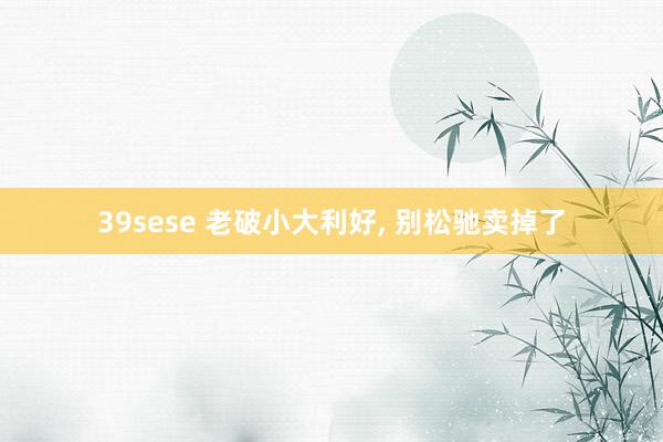 39sese 老破小大利好， 别松驰卖掉了