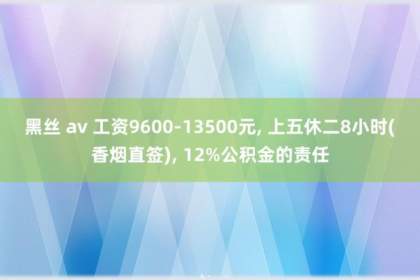 黑丝 av 工资9600-13500元， 上五休二8小时(香烟直签)， 12%公积金的责任