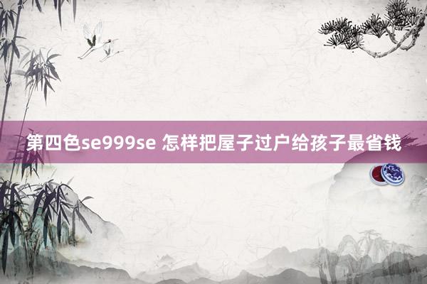 第四色se999se 怎样把屋子过户给孩子最省钱
