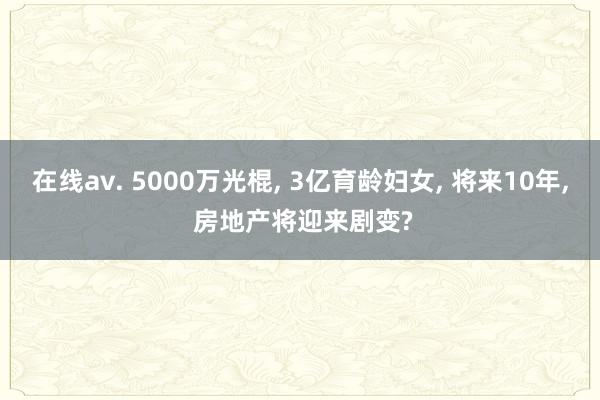 在线av. 5000万光棍， 3亿育龄妇女， 将来10年， 房地产将迎来剧变?