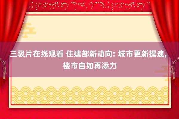 三圾片在线观看 住建部新动向: 城市更新提速， 楼市自如再添力