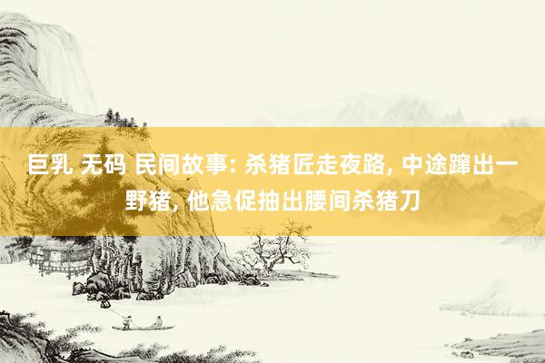 巨乳 无码 民间故事: 杀猪匠走夜路， 中途蹿出一野猪， 他急促抽出腰间杀猪刀