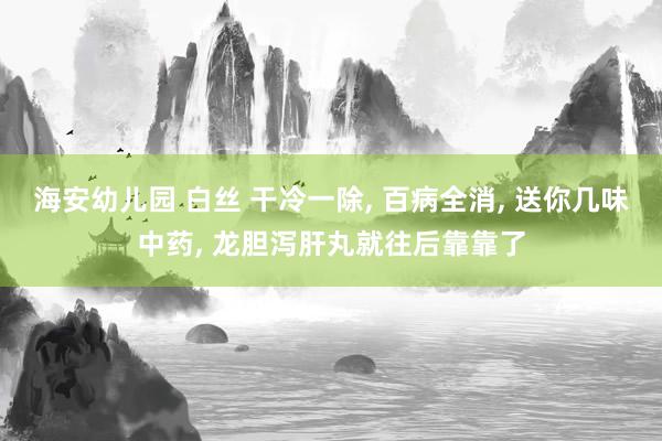 海安幼儿园 白丝 干冷一除， 百病全消， 送你几味中药， 龙胆泻肝丸就往后靠靠了