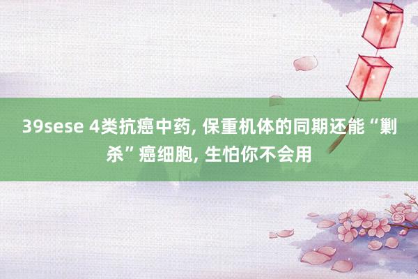 39sese 4类抗癌中药， 保重机体的同期还能“剿杀”癌细胞， 生怕你不会用