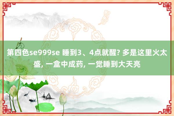 第四色se999se 睡到3、4点就醒? 多是这里火太盛， 一盒中成药， 一觉睡到大天亮