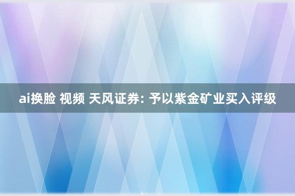 ai换脸 视频 天风证券: 予以紫金矿业买入评级