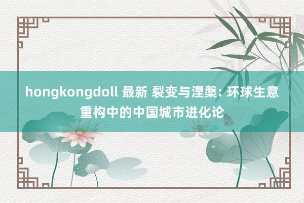 hongkongdoll 最新 裂变与涅槃: 环球生意重构中的中国城市进化论