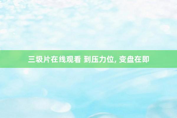 三圾片在线观看 到压力位, 变盘在即