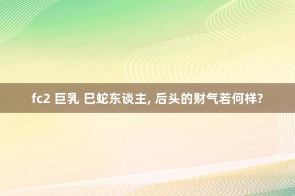 fc2 巨乳 巳蛇东谈主， 后头的财气若何样?