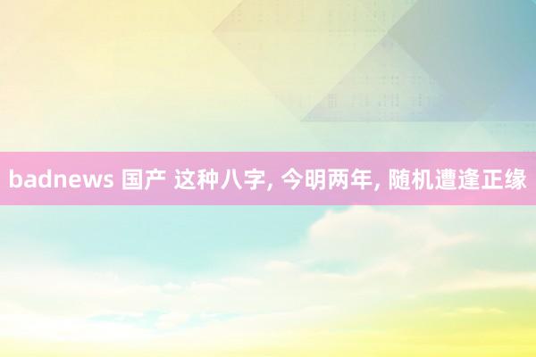 badnews 国产 这种八字， 今明两年， 随机遭逢正缘