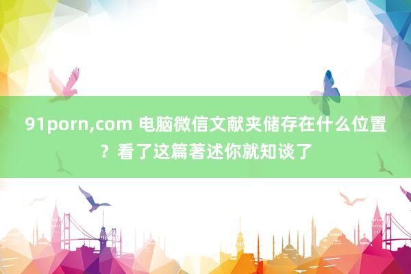 91porn，com 电脑微信文献夹储存在什么位置？看了这篇著述你就知谈了