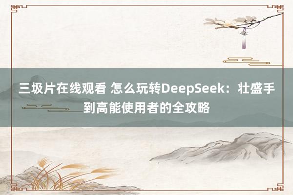 三圾片在线观看 怎么玩转DeepSeek：壮盛手到高能使用者的全攻略