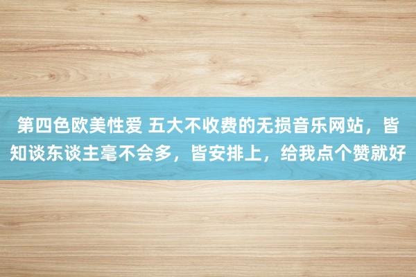 第四色欧美性爱 五大不收费的无损音乐网站，皆知谈东谈主毫不会多，皆安排上，给我点个赞就好