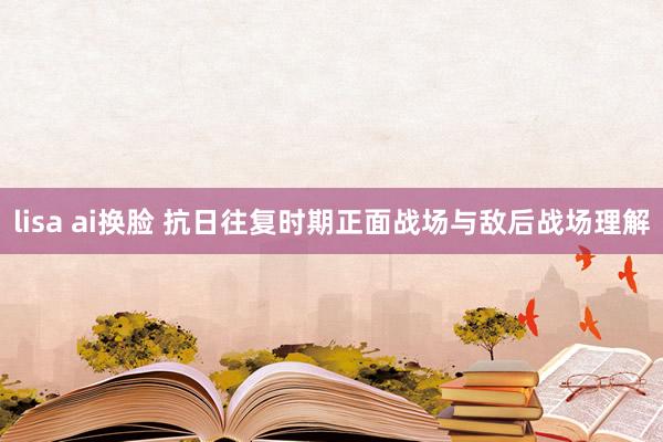 lisa ai换脸 抗日往复时期正面战场与敌后战场理解