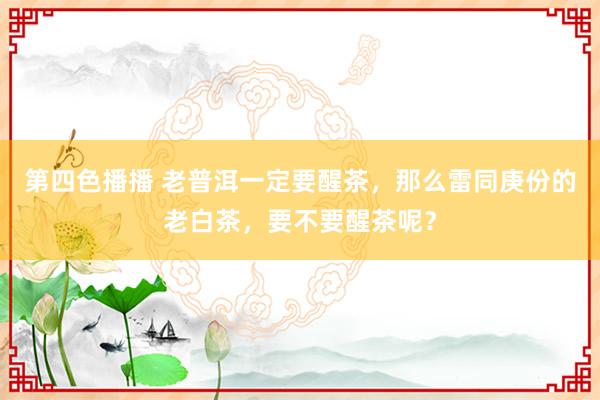 第四色播播 老普洱一定要醒茶，那么雷同庚份的老白茶，要不要醒茶呢？