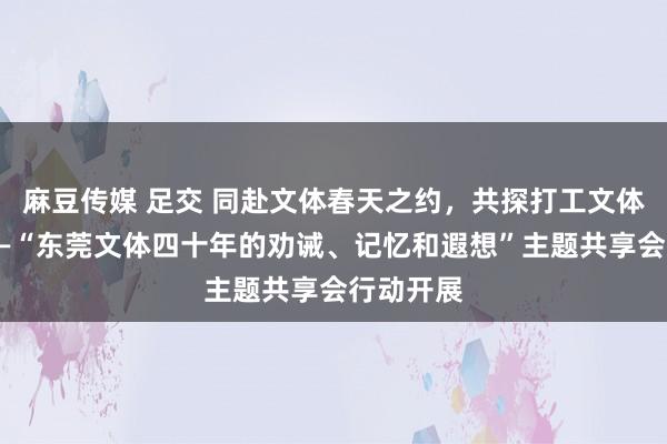 麻豆传媒 足交 同赴文体春天之约，共探打工文体新以前——“东莞文体四十年的劝诫、记忆和遐想”主题共享会行动开展