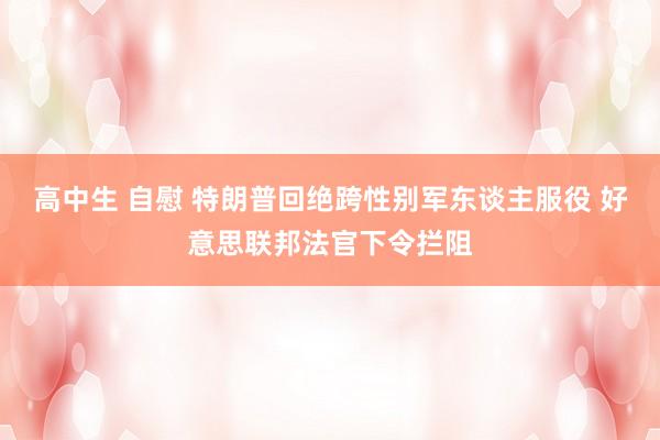 高中生 自慰 特朗普回绝跨性别军东谈主服役 好意思联邦法官下令拦阻