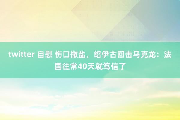 twitter 自慰 伤口撒盐，绍伊古回击马克龙：法国往常40天就笃信了
