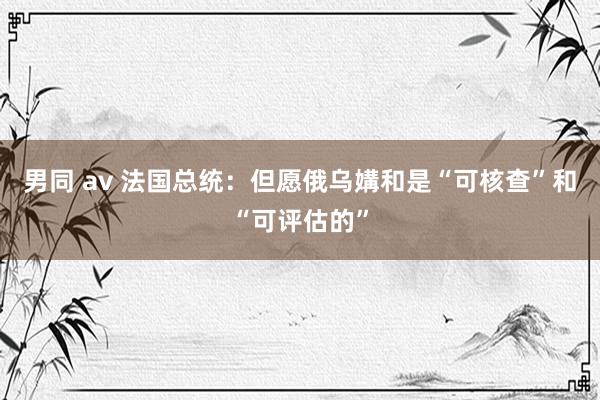 男同 av 法国总统：但愿俄乌媾和是“可核查”和“可评估的”